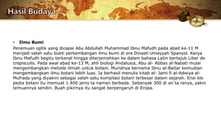 • Ilmu Bumi
Penemuan optik yang dicapai Abu Abdullah Muhammad Ibnu Mafudh pada abad ke-11 M
menjadi salah satu bukti perkembangan ilmu bumi di era Dinasti Umayyah Spanyol. Karya
Ibnu Mafudh begitu terkenal hingga diterjemahkan ke dalam bahasa Latin bertajuk Liber de
crepisculis. Pada awal abad ke-13 M, ahli biologi Andalusia, Abu al- Abbas al-Nabati mulai
mengembangkan metode ilmiah untuk botani. Muridnya bernama Ibnu al-Baitar kemudian
mengembangkan ilmu botani lebih luas. Ia berhasil menulis kitab al- Jami fi al-Adwiya al-
Mufrada yang diyakini sebagai salah satu kompilasi botani terbesar dalam sejarah. Ensi klo
pedia botani itu memuat 1.400 jenis ta naman berbeda. Sebanyak 300 di an ta ranya, yakni
temuannya sendiri. Buah pikirnya itu sangat berpengaruh di Eropa.
 