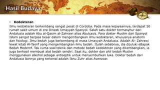 • Kedokteran
Ilmu kedokteran berkembang sangat pesat di Cordoba. Pada masa kejayaannya, terdapat 50
rumah sakit umum di era Dinasti Umayyah Spanyol. Salah satu dokter termasyhur dari
Andalusia adalah Abu al-Qasim al-Zahrawi alias Abulcasis. Para dokter Muslim dari Spanyol
Islam sangat berjasa besar dalam mengembangkan ilmu kedokteran, khususnya anatomi
dan fisiologi. Ilmu bedah juga berkembang di masa Umayyah Andalusia. Adalah Al- Zahrawi
lewat kitab Al-Tasrif yang mengembangkan ilmu bedah. Itulah sebabnya, dia dijuluki eBapak
Bedah Modernf. Tak cuma soal teknik dan metode bedah kedokteran yang dikembangkan, ia
juga berhasil membuat alat bedah sendiri. Saat itu, dokter dan ahli bedah Muslim
menggunakan alkohol sebagai antiseptik untuk menyembuhkan luka. Dokter bedah dari
Andalusia lainnya yang terkenal adalah Ibnu Zuhr alias Avenzoar.
 