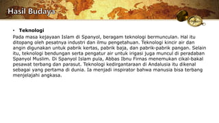 • Teknologi
Pada masa kejayaan Islam di Spanyol, beragam teknologi bermunculan. Hal itu
ditopang oleh pesatnya industri dan ilmu pengetahuan. Teknologi kincir air dan
angin digunakan untuk pabrik kertas, pabrik baja, dan pabrik-pabrik pangan. Selain
itu, teknologi bendungan serta pengatur air untuk irigasi juga muncul di peradaban
Spanyol Muslim. Di Spanyol Islam pula, Abbas Ibnu Firnas menemukan cikal-bakal
pesawat terbang dan parasut. Teknologi kedirgantaraan di Andalusia itu dikenal
sebagai yang pertama di dunia. Ia menjadi inspirator bahwa manusia bisa terbang
menjelajahi angkasa.
 