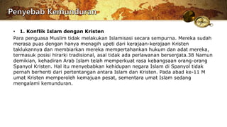 • 1. Konflik Islam dengan Kristen
Para penguasa Muslim tidak melakukan Islamisasi secara sempurna. Mereka sudah
merasa puas dengan hanya menagih upeti dari kerajaan-kerajaan Kristen
taklukannya dan membiarkan mereka mempertahankan hukum dan adat mereka,
termasuk posisi hirarki tradisional, asal tidak ada perlawanan bersenjata.38 Namun
demikian, kehadiran Arab Islam telah memperkuat rasa kebangsaan orang-orang
Spanyol Kristen. Hal itu menyebabkan kehidupan negara Islam di Spanyol tidak
pernah berhenti dari pertentangan antara Islam dan Kristen. Pada abad ke-11 M
umat Kristen memperoleh kemajuan pesat, sementara umat Islam sedang
mengalami kemunduran.
 