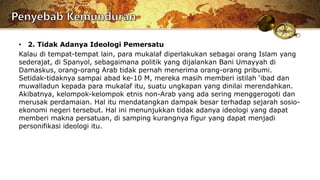 • 2. Tidak Adanya Ideologi Pemersatu
Kalau di tempat-tempat lain, para mukalaf diperlakukan sebagai orang Islam yang
sederajat, di Spanyol, sebagaimana politik yang dijalankan Bani Umayyah di
Damaskus, orang-orang Arab tidak pernah menerima orang-orang pribumi.
Setidak-tidaknya sampai abad ke-10 M, mereka masih memberi istilah ‘ibad dan
muwalladun kepada para mukalaf itu, suatu ungkapan yang dinilai merendahkan.
Akibatnya, kelompok-kelompok etnis non-Arab yang ada sering menggerogoti dan
merusak perdamaian. Hal itu mendatangkan dampak besar terhadap sejarah sosio-
ekonomi negeri tersebut. Hal ini menunjukkan tidak adanya ideologi yang dapat
memberi makna persatuan, di samping kurangnya figur yang dapat menjadi
personifikasi ideologi itu.
 