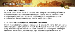 • 3. Kesulitan Ekonomi
Di paruh kedua masa Islam di Spanyol, para penguasa membangun kota dan
mengembangkan ilmu pengetahuan dengan sangat “serius”, sehingga lalai
membina perekonomian. Akibatnya timbul kesulitan ekonomi yang amat
memberatkan dan mempengaruhi kondisi politik dan militer.
• 4. Tidak Jelasnya Sistem Peralihan Kekuasaan
Hal ini menyebabkan perebutan kekuasaan di antara ahli waris. Bahkan, karena
inilah kekuasaan Bani Umayyah runtuh dan Muluk Al-Thawaif muncul. Granada
yang merupakan pusat kekuasaan Islam terakhir di Spanyol jatuh ke tangan
Ferdinand dan Isabella, di antaranya juga disebabkan permasalahan ini.
 