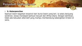 • 5. Keterpencilan
Spanyol Islam bagaikan terpencil dari dunia Islam yang lain. la selalu berjuang
sendirian, tanpa mendapat bantuan kecuali dan Afrika Utara. Dengan demikian,
tidak ada kekuatan alternatif yang mampu membendung kebangkitan Kristen di
sana.
 