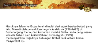 Masuknya Islam ke Eropa telah dimulai dari sejak berabad-abad yang
lalu. Diawali oleh penaklukan negara Andalusia (756-1492) di
Semenanjung Iberia, dan kemudian melalui Sisilia, serta penguasaan
wilayah Balkan oleh kekhalifahan Utsmaniyyah (1389)
memungkinkan terjadinya hubungan timbal balik antara kedua
masyarakat itu.
 