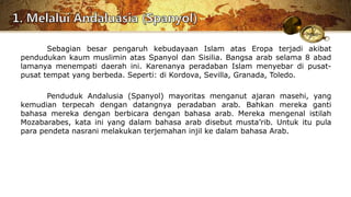 Sebagian besar pengaruh kebudayaan Islam atas Eropa terjadi akibat
pendudukan kaum muslimin atas Spanyol dan Sisilia. Bangsa arab selama 8 abad
lamanya menempati daerah ini. Karenanya peradaban Islam menyebar di pusat-
pusat tempat yang berbeda. Seperti: di Kordova, Sevilla, Granada, Toledo.
Penduduk Andalusia (Spanyol) mayoritas menganut ajaran masehi, yang
kemudian terpecah dengan datangnya peradaban arab. Bahkan mereka ganti
bahasa mereka dengan berbicara dengan bahasa arab. Mereka mengenal istilah
Mozabarabes, kata ini yang dalam bahasa arab disebut musta’rib. Untuk itu pula
para pendeta nasrani melakukan terjemahan injil ke dalam bahasa Arab.
 