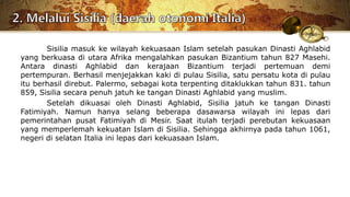 Sisilia masuk ke wilayah kekuasaan Islam setelah pasukan Dinasti Aghlabid
yang berkuasa di utara Afrika mengalahkan pasukan Bizantium tahun 827 Masehi.
Antara dinasti Aghlabid dan kerajaan Bizantium terjadi pertemuan demi
pertempuran. Berhasil menjejakkan kaki di pulau Sisilia, satu persatu kota di pulau
itu berhasil direbut. Palermo, sebagai kota terpenting ditaklukkan tahun 831. tahun
859, Sisilia secara penuh jatuh ke tangan Dinasti Aghlabid yang muslim.
Setelah dikuasai oleh Dinasti Aghlabid, Sisilia jatuh ke tangan Dinasti
Fatimiyah. Namun hanya selang beberapa dasawarsa wilayah ini lepas dari
pemerintahan pusat Fatimiyah di Mesir. Saat itulah terjadi perebutan kekuasaan
yang memperlemah kekuatan Islam di Sisilia. Sehingga akhirnya pada tahun 1061,
negeri di selatan Italia ini lepas dari kekuasaan Islam.
 