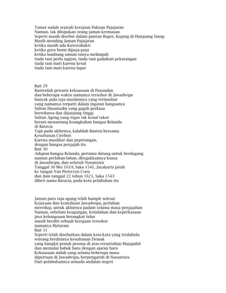 Tamat sudah sejarah kerajaan Pakuan Pajajaran
Namun, tak dilupakan orang jaman keemasan
Seperti masih disebut dalam pantun Bogor, Kujang di Hanjuang Siang:
Masih mending Jaman Pajajaran
ketika masih ada Kuwerabakti
ketika guru bumi dipuja-puja
ketika lumbung umum isinya melimpah
tiada tani perlu ngijon, tiada tani gadaikan pekarangan
tiada tani mati karena kesal
tiada tani mati karena lapar
Bait 29
Bantenlah pewaris kekuasaan di Pasundan
dan beberapa waktu namanya tersohor di Jawadwipa
banyak pula raja muslimnya yang termashur
yang namanya terpatri dalam ingatan bangsanya
Sultan Hasanudin yang gagah perkasa
berwibawa dan dijunjung tinggi
Sultan Ageng yang tegas tak kenal takut
berani menantang keangkuhan bangsa Belanda
di Batavia
Tapi pada akhirnya, kalahlah Banten bersama
Kesultanan Cirebon
Karena muslihat dan peperangan,
dengan bangsa penjajah itu
Bait 30
Adapun bangsa Belanda, pertama datang untuk berdagang
namun perlahan-lahan, ditegakkannya kuasa
di Jawadwipa, dan seluruh Nusantara
Tanggal 30 Mei 1619, Saka 1541, Jayakarta jatuh
ke tangan Yan Pieterzen Coen
dan Juni tanggal 22 tahun 1621, Saka 1543
diberi nama Batavia, pada kota pelabuhan itu
Jaman para raja agung telah hampir selesai
Kejayaan dan kemuliaan Jawadwipa, perlahan
meredup, untuk akhirnya padam selama masa penjajahan
Namun, sebelum keagungan, keindahan dan keperkasaan
jiwa kebangsaan berangkat tidur
masih berdiri sebuah kerajaan tersohor
namanya Mataram
Bait 31
Seperti telah disebutkan dalam kata-kata yang terdahulu
tentang berdirinya kesultanan Demak
yang bangkit penuh pesona di atas reruntuhan Majapahit
dan memulai babak baru dengan ajaran baru
Kekuasaan inilah yang selama beberapa masa
dipertuan di Jawadwipa, berpengaruh di Nusantara
Dari pelabuhannya armada andalan negeri
 