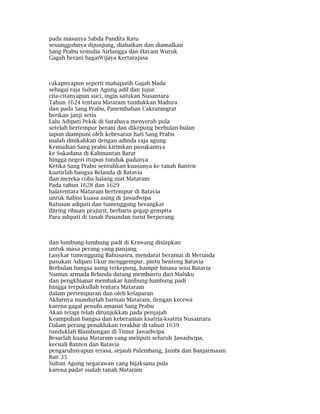pada masanya Sabda Pandita Ratu
sesungguhnya dijunjung, diabaikan dan diamalkan
Sang Prabu semulia Airlangga dan Hayam Wuruk
Gagah berani bagaiWijaya Kertarajasa
cakapnyapun seperti mahapatih Gajah Mada
sebagai raja Sultan Agung adil dan jujur
cita-citanyapun suci, ingin satukan Nusantara
Tahun 1624 tentara Mataram tundukkan Madura
dan pada Sang Prabu, Panembahan Cakraningrat
berikan janji setia
Lalu Adipati Pekik di Surabaya menyerah pula
setelah bertempur berani dan dikepung berbulan-bulan
iapun diampuni oleh kebesaran hati Sang Prabu
malah dinikahkan dengan adinda raja agung
Kemudian Sang prabu kirimkan pasukannya
ke Sukadana di Kalimantan Barat
hingga negeri itupun tunduk padanya
Ketika Sang Prabu sentuhkan kuasanya ke tanah Banten
kuatirlah bangsa Belanda di Batavia
dan mereka coba halang niat Mataram
Pada tahun 1628 dan 1629
balatentara Mataram bertempur di Batavia
untuk habisi kuasa asing di Jawadwipa
Ratusan adipati dan tumenggung berangkat
diiring ribuan prajurit, berbaris gegap gempita
Para adipati di tanah Pasundan turut berperang
dan lumbung-lumbung padi di Krawang disiapkan
untuk masa perang yang panjang
Lasykar tumenggung Bahusasra, mendarat beramai di Merunda
pasukan Adipati Ukur menggempur, pintu benteng Batavia
Berbulan bangsa asing terkepung, hampir binasa seisi Batavia
Namun armada Belanda datang membantu dari Maluku
dan pengkhianat membakar lumbung-lumbung padi
hingga terpukullah tentara Mataram
dalam pertempuran dan oleh kelaparan
Akhirnya mundurlah barisan Mataram, dengan kecewa
karena gagal penuhi amanat Sang Prabu
Akan tetapi telah ditunjukkan pada penjajah
Keampuhan bangsa dan keberanian ksatria-ksatria Nusantara
Dalam perang penaklukan terakhir di tahun 1639
tunduklah Blambangan di Timur Jawadwipa
Besarlah kuasa Mataram yang meliputi seluruh Jawadwipa,
kecuali Banten dan Batavia
pengaruhnyapun terasa, sejauh Palembang, Jambi dan Banjarmasin
Bait 35
Sultan Agung negarawan yang bijaksana pula
karena padat sudah tanah Mataram
 