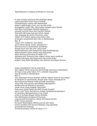 dipindahkannya sebagian penduduk ke Krawang
Ia juga seorang sastrawan dan pujangga agung
yang menuliskan kitab Sastra Gending
Ditunjukkannya ajaran nabi Muhammad
dalam wadah budaya Jawa, nan tua dan indah
Penanggalan tarikh Saka, disesuaikan dengan tahun Hijriah
Hari Raya Garebekpun dirubah maknanya,
menjadi Garebek Puasa dan Garebek Maulud
Pantaslah dikenang kejayaan Sultan Agung
raja, pujangga dan putra Nusantara sejati
Tahun 1645 Sultan Agung yang mulia wafat
di Imogiri, pemakaman para raja, ia dimakamkan
Bait 36
Tahun 1645 naiklah ke atas takhta
putra Sultan agung, Sunan Amangkurat I
dari Kartasura ia memerintah Jawadwipa
dengan keras hati dan sifat yang kejam
dimusnahkannya para bangsawan yang membangkang
dibinasakannya kaum ulama yang menentang
Maka meletus perlawanan di tahun 1674
dipimpin oleh Trunojoyo dan Adipati Anom, putra mahkota
dengan dukungan para bangsawan dan kaum ulama
prajurit Sang Prabu dikalahkan dan akhirnya kratonpun diserbu
Sunan Amangkurat I lari ke arah Barat
Kini Adipati Anom menyesal, lalu berbalik menyusul ayahandanya
Di Tegal arum, pada tahun 1677, wafatlah Sang prabu
Dan di sanalah ia dimakamkan
Bait 37
Atas dukungan tentara Belanda, naiklah Adipati anom ke atas takhta
di Surakarta ia memerintah, dengan gelar Sunan Amangkurat II
Kini kekuasaan Belanda telah merasuk Jawadwipa
Yang telah sirna jayanya dan hilang keagungannya
Berdiri pula loji Belanda di Surakarta
untuk awasi setiap langkah Sang Prabu
Pada masa itulah budak dari Bali Untung Surapati
lari ke arah Timur dari Batavia, dengan pengiring-pengiringnya
Di Surakarta digemparkannya seisi negeri
ketika ia berlaga dengan tentara Belanda
lalu didirikannya kerajaan di Pasuruan
yang musnah bersamanya, dalam dentuman meriam
bedil tentara penjajah
Kerajaan Matarampun akhirnya pecah jadi empat
karena muslihat dan hasutan Belanda, yang panaskan
persengketaan keluarga
Setelah perjanjian Giyanti di tahun 1755
 