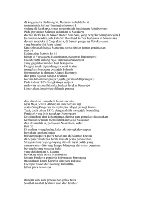 di Yogyakarta Hadiningrat, Mataram sebelah Barat
memerintah Sultan Hamengkubuwono I
sedang di Surakarta, tetap memerintah Susuhunan Pakubuwono
Pada perjanjian Salatiga didirikan di Surakarta
daerah merdeka, di bawah Raden Mas Said, yang bergelar Mangkunegoro I
Kemudian berdiri pula kala Sir Stamford Raffles berkuasa di Nusantara
daerah merdeka di Yogyakarta, di bawah pangeran Notokusumo,
yang bergelar Sri Paku Alam I
Kini selesailah babak Mataram, sirna ditelan jaman penjajahan
Bait 38
Dalam abad Masehi ke 19
hidup di Yogyakarta Hadiningrat, pangeran Diponegoro
Dialah putra sulung raja Hamengkubuwono III
yang gagah berani dan taat beragama
Dengan muak dipandangnya seisi kraton
mengikuti kemauan penjajah Belanda
Bermusuhan ia dengan Adipati Danurejo
dan para pejabat bangsa Belanda
Karena hinaan bangsa penjajah, geramlah Diponegoro
Pada tahun 1825 diangkatnya senjata
melawan tentara Belanda, hadapi lasykar Danurejo
Lima tahun Jawadwipa dilanda perang
dan darah tertumpah di bumi tercinta
Kyai Maja, Sentot Alibasyah dan banyak lagi
sertai Sang Pangeran mempimpin rakyat perangi lawan
Tapi, pada tahun 1830, dengan dalih mengajak berunding
Penjajah yang licik tangkap Diponegoro
Ke Menado ia dan keluarganya, diiring para pengikut diasingkan
Kemudian Belanda memindahkannya ke Makassar
dan di sanalah ia, pahlawan Nusantara, wafat
Bait 39
Di malam terang bulan, kala tak sejengkal awanpun
bawakan curahan hujan
berkumpul putra-putra tanah ini; di halaman kraton
di depan rumah pak lurah atau di pesta perkawinan
Menyaksikan bayang-bayang dibalik layar putih, yang
samar-samar diterangi lampu blencong dan sinar purnama
bayang-bayang wayang kulit
yang dihidupkan Ki Dalang
bawakan kisah cerita Mahabarata
Kelima Pandawa pembela kebenaran, berperang
musnahkan kaum Kurawa dan para raksasa
keempat tokoh dari Karang Tumaritis,
hibur para penonton
dengan kata-kata jenaka dan gelak tawa
Nasihat-nasihat bertuah suci dari leluhur,
 