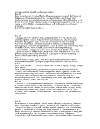 menuliskan kitab Sang Hyang Kamahayanikan.
Bait 07
Pada akhir abad ke 10 tarikh Masehi, Dharmawangsa memerintah dari Watan di
kaki gunung Penanggungan ialah itu yang perintahkan agar disusun kitab
undang-undang Siwasasana bagi negerinya, Namun, pada tahun 928, dalam pesta
kawin di kraton Watan, Dharmawangsa tewas karena serangan Wurawari, raja Lor
Arang keraton dibakar, keluarga raja binasa oleh pedang disebut oleh para
pujangga
peristiwa itu akhir dunia (pralaya).
Bait 08
Airlangga, menantu Dharmawangsa yang ibundanya cucu Mpu Sindok dan
ayahnya raja Bali selamat dari peristiwa sedih dimalam itu lalu disusunnya
kekuatan, dipanggilnya nama Wisnu dan dibalasnya dendam pada Sang
Wurawari, Pada tahun 1037 ia memerintah di Kahuripan di kaki gunung
Penanggungan kemudian ia berpindah ke kraton di Daha Gelar Abiseka sang Prabu
ialah: Sri Maharaja Rakai Halu Sri Lokeswara Dharmawangsa Erlangga
Anantawikrama Uttunggadewa, Pada masa bahagia itulah ditulis karya sastra
Arjuna Wiwaha dan Bhagawadgita, Sang Prabu wafat pada tahun 971 dan dua
putranya yang bermusuhan memerintah di Jenggala dan Kediri dari hidup
merekalah kisah-kisah Panji dituliskan.
Bait 09
Sekitar masa Airlangga, yaitu tahun 1030, Jawadwipa bagian sebelah Barat
diperintah oleh raja Sri Jayabupati yang kratonnya terletak di Galuh Pakuan.
Bait 10
Pada tahun masehi 1135, dinobatkan di Kediri keturunan agung Airlangga dengan
gelar Abiseka
Sri Maharaja Sang Mapanji Jayabhaya Sri Warmeswara Madhusudhanawatara
Anindita Suhtrasingha Parakrama Uttunggadewa, Beliau raja yang keramat dan
tajam pandangnya bagi masa-masa kemudian diucapkannya ramalan akan nasib
Jawadwipa, akan nasib bangsanya dengan kalimat nan terselubung, arti
tersembunyi Pada tahun 1157, sebelum sang Prabu wafat Mpu Sedah dan Mpu
panuluh, menuliskan kita Bharatayudha.
Bait 11
Tahun 1107 saksikan penobatan raja di Kediri yang bergelar Abiseka Sri Maharaja
Kamesware Triwikrama Awatara Aniwariwirya Parakrama Digjaya Uttunggadewa,
Permaisurinya adalah Kirana Ratu putri Jenggala nan ayu jelita, Pujangga agung
Mpu Dharmaja memandang raja dan ratunya, tatkala ditulisnya kisah Dewa
Kamajaya dan Ratih Dewi dalam karya sastra nan halus merasuk yang bernama
Smaradahana.
Bait 12
Kejayaan dan keagungan Kediri, hilang lenyap dikancah pertempuran Di Ganter,
pada tahun 1044, Sewaktu Kertajaya Dandang Gendis terkalahkan oleh barisan
Tumapel dan dahsyat Ken Arok yang lalu menjadi yang dipertuan di tanah Jawa
dengan gelar Abiseka: Sri Rajasa Sang Amurwabhumi, Bersama permaisuri Ken
Dedes, dipuja rakyat namanya dan dimuliakan masa pemerintahannya walau Ken
Arok anak orang desa para turunannya menjadi raja agung, Pada tahun 1127
wafatlah Ken arok dan naik takhta putra tirinya, Anusapati putra Ken Dedes dari
 