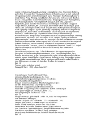 suami pertamanya, Tunggul Ametung, Semangkatnya raja Anusapati; Tohjaya,
putra Ken Arok dari Ken Umang, naik takhta di Kediri namun ia mati terbunuh
oleh permupakatan antara Seminingrat, putra Anusapati dan Narasinghamurti,
anak Mahisa Wong Ateleng, cucu Bhatara Parameswara, cicit Ken Arok dan Ken
Dedes Semingrat lalu memerintah di Kutaraja dengan permaisuri Waning Hyun,
adik Narasinghamurti, Narasinghamurti diangkat, jadi ratu Angabhaya
Sang Prabu, gelar Abiseka Wisnuwarhana membangun pelabuhan Canggu di
sungai Brantas, Putranya, Sri Lokawijaya, dinobatkan tahun 1254 dengan gelar
Abiseka Sri Kertanegara waktu itulah berganti nama Kutaraja menjadi Singasari,
Ialah raja yang taat pada agama, pelindung rakyat yang perkasa dan negarawan
yang bijaksana, Pada tahun 1274 dikirimnya lasykar Singasari dalam peristiwa
Pamalayu, ke Dharmasraya, di Jambi ditundukkannya Tribhuwanaraja
Mauliwarmadewa dan padanya dianugerahkan arca Amoghapasa sebagai lambang
persahabatan, Dijalinnya pula hubungan akrab, dengan Jayasingawarman III,
penguasa negeri Campa karena kala itu terdengar, niat maksud Khubilai Khan agar
Jawadwipa sembah bakti padanya yang bahkan telah kirimkan duta besarnya tuk
paksa Kertanegara terima kehendak sang kaisar Dengan marah sang Prabu
mengusir utusan Tatar dan canangkan kewibawaan Singasari, Tahun 1292 terjadi
peristiwa hina yang menyedihkan karena Jayakatwang, raja bawahan di
Gelanggelang
berkhianat menghantam sang Prabu di kratonnya Kertanegara gugur dan
berpulang ke Jinalaya dimakamkan dengan gelar: Yang Mulia di alam Siwa-
Buddha Menantu sang prabu, Sanggramawijaya, disertai para hamba lari dikejar
musuh, hingga tiba di Madura Arya Wiraraja lindungi ia, dan dimintakan ampun
pada Jayakatwang atas ijinnya, Wijaya membangun Majapahit, dekat Majakerta
dan dihimpunnya tentara, tuk balaskan dendam Kertanegara.
Bait 13
Namun suatu peristiwa terjadi
Tanggal 1 Maret 1293, tahun Saka 1215
tentara bangsa Tatar berlabuh di Tuban
dipimpin Shih Pi, Kau Hsing dan Ike Mese
Berbaris berderap pasukannya masuki Jawadwipa
dan ratusan layari sungai Serayu
Dengan penuh kedahsyatan, dibantu Sanggramawijaya
diserbu dan dihalaunya lasykar Jayakatwang
kemudian Sanggramawijaya berbalik menikam
menyerbu orang-orang Tatar, kala mereka mabuk kemenangan
maka pada tanggal 24 April 1293, Saka 1215,
berlayar pulanglah balatentara Tatar
Bait 14
Sanggramawijaya, putra Dyah Lembu Tal, cucu Narasinghamurti
dan menantu Kartanegara
Dinobatkan pada Saka 15 kartika 1225, yaitu masehi 1303,
dengan gelar Abiseka: Sri Kertarajasa Jayawardhana
Empat putri Kartanegara, semua istri sang Prabu
Tribhuwana, Mahadewi, Jayendradewi (Prajnya Paramita)
dan Dyah Dewi Gayatri (Rajapatni), ibunda Tribhuwanatunggadewi
Istri kelima sang Prabu, Dara Petak Dyah Indreswari
yang datang dari Dharmasraya, beliaulah ibunda Jayanegara
Bait 15
 