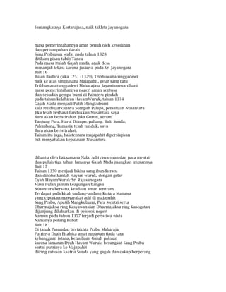 Semangkatnya Kertarajasa, naik takhta Jayanegara
masa pemerintahannya amat penuh oleh kesedihan
dan pertumpahan darah
Sang Prabupun wafat pada tahun 1328
ditikam pisau tabib Tanca
Pada masa itulah Gajah mada, anak desa
menanjak lekas, karena jasanya pada Sri Jayanegara
Bait 16
Bulan Badhra çaka 1251 (1329), Tribhuwanatunggadewi
naik ke atas singgasana Majapahit, gelar sang ratu
Tribhuwanatunggadewi Maharajasa Jayawisnuwardhani
masa pemerintahannya negeri aman sentosa
dan sesudah gempa bumi di Pabanyu pindah
pada tahun kelahiran HayamWuruk, tahun 1334
Gajah Mada menjadi Patih Mangkubumi
kala itu diujarkannya Sumpah Palapa, persatuan Nusantara
Jika telah berhasil tundukkan Nusantara saya
Baru akan beristirahat. Jika Gurun, seram,
Tanjung Pura, Haru, Dompo, pahang, Bali, Sunda,
Palembang, Tumasik telah tunduk, saya
Baru akan beristirahat.
Tahun itu juga, balatentara majapahit dipersiapkan
tuk menyatukan kepulauan Nusantara
dibantu oleh Laksamana Nala, Adityawarman dan para mentri
dua puluh tiga tahun lamanya Gajah Mada juangkan impiannya
Bait 17
Tahun 1350 menjadi bikhu sang ibunda ratu
dan dinobatkanlah Hayam wuruk, dengan gelar
Dyah HayamWuruk Sri Rajasanegara
Masa itulah jaman keagungan bangsa
Nusantara bersatu, keadaan aman tentram
Terdapat pula kitab undang-undang Kutara Manawa
yang ciptakan masyarakat adil di majapahit
Sang Prabu, Apatih Mangkubumi, Para Mentri serta
Dharmajaksa ring Kasyawan dan Dharmajaksa ring Kasogatan
dijunjung diluhurkan di pelosok negeri
Namun pada tahun 1357 terjadi peristiwa nista
Namanya perang Bubat
Bait 18
Di tanah Pasundan bertakhta Prabu Maharaja
Putrinya Dyah Pitaloka amat rupawan tiada tara
kebanggaan istana, kemuliaan Galuh pakuan
karena lamaran Dyah Hayam Wuruk, berangkat Sang Prabu
sertai putrinya ke Majapahit
diiring ratusan ksatria Sunda yang gagah dan cakap berperang
 