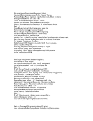 Di sana tinggal mereka di lapangan Bubat
tuk nantikan pinangan sang Prabu Hayam Wuruk
Namun Gajah Mada inginkan raja Sunda sembahkan putrinya
Sebagai tanda bakti dan laku setia
Amat marah terhina para ksatria Sunda
ditolak permintaan, dilayani ksatria Majapahit
hingga semua orang Sunda gugur, di tanah lapang Bubat
Bait 19
Sesudah peristiwa Bubat yang amat hina itu
berhentilah perang perluasan wilayah
Masa bahagia negeri majapahit berlangsung
disertai dengan pembangunan candi-candi,
dan pengembangan seni budaya
utusan para raja di Nusantara, menghadap Sang Prabu membawa upeti
Para dutapun datang berkunjung, dari negeri-negeri sahabat
Sri langka, Campa dan Ayodhya
Pada tahun 1365 Prapanca menulis kitab Desawarnana,
yaitu Negarakertagama
tentang perjalanan sang Prabu meninjau negeri
dan sejarah agung para leluhurnya
Mahapatih Gajah Mada, kebanggaan negeri Majapahit,
wafat pada tahun 1364
menangis sang Prabu dan keluarganya,
terharu sedih seisi negeri
tak diangkat mahapatih baru untuk mengganti
tak ada yang cakap, yang perwira bagai dia
Bait 20
Dyah HayamWuruk wafat pada tahun 1389
dan naiklah Wikramawardhana ke atas takhta
ialah putra ibunda Bhre Pajang, cucu Tribhuwana Tunggadewi
dan menantu Dyah Hayam wuruk
setelah masa pemerintahannya, istrinya,
Kusumawardhani berganti memerintah
Kemudian pada tahun 1429 Suhita menjadi ratu
dialah putri Kusumawardhani dan Wikramawardhana
Kertawijaya, putra Wikramawardhana dari selirnya
Naik takhta pada tahun 1446
dan memerintah selama lima belas tahun
kemudian kekuasaannya berpindahlah
pada Wangsa Girindrawardhana
Bait 21
Dyah Wijayakarana, raja pertama wangsa baru
dinobatkan pada tahun 1451
dua tahun lamanya sang Prabu memerintah
Lalu berkuasa di Majapahit selama 15 tahun
raja-raja yang bukan berasal dari Girindrawardhanawangsa
 