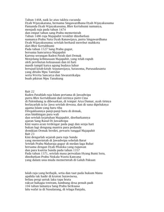 Tahun 1468, naik ke atas takhta cucunda
Dyah Wijayakarana, bernama Singawardhana Dyah Wijayakusuma
Pamanda Dyah Wijayakusuma, Bhre Kertabumi namanya,
menjadi raja pada tahun 1474
dan empat tahun sang Prabu memerintah
Tahun 1486 raja Majapahit terakhir dinobatkan
namanya Prabu Nata Dyah Ranawijaya, putra Singawardhana
Dyah Wijayakusuma; setelah berhasil merebut mahkota
dari Bhre Kertabhumi
Pada tahun 1527 Sang Prabu gugur,
bersama hancurnya Majapahit
Karena serangan Raden Patah dari Demak
Menjelang kebinasaan Majapahit, yang telah rapuh
oleh perebutan kekuasaan dan iri hati
masih tampil karya agung budaya luhur
berujud kitab-kitab Arjunawijaya, Sutasoma, Purusadasanta
yang ditulis Mpu Tantular
serta Wretta Sancarya dan Siwaratrikalpa
buah pikiran Mpu Tanakung
Bait 22
Raden Patahlah raja Islam pertama di Jawadwipa
putra Bhre Kertabhumi dari istrinya putri Cina
di Palembang ia dibesarkan, di tempat Arya Damar, ayah tirinya
berlayarlah ia ke Jawa setelah dewasa, dan di sana dipeluknya
agama Islam yang baru tiba
Ditegakkannya panji-panji baru di demak,
atas bimbingan para wali
dan setelah kejatuhan Majapahit, disebarkannya
ajaran Sang Rasul Di Jawadwipa
Kini suara azan terdengar pada pagi dan senja hari
bukan lagi dengung mantra para pedanda
demikian Demak berdiri, pewaris tunggal Majapahit
Bait 23
Kini dengarlah sejarah para raja Sunda
yang memerintah di Jawadwipa sebelah Barat
Setelah Prabu Maharaja gugur di medan laga Bubat
bersama dengan Dyah Pitaloka yang rupawan
dan para ksatria Sunda pada tahun 1357
Pada tahun 1371, setelah masa perwalian Hyang Bumi Sora,
dinobatkan Prabu Niskala Wastu Kancana
yang dalam usia muda memerintah di Galuh Pakuan
Ialah raja yang berbajik, setia dan taat pada hukum Manu
apabila tak hadir di kraton Surawisesa,
beliau pergi untuk laku tapa brata
rakyat bahagia tentram, lumbung desa penuh padi
104 tahun lamanya Sang Prabu berkuasa
lalu wafat ia di Nusalarang, di telaga Panjalu,
 