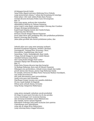 di bilangan Kawali Galuh
Sang Prabu diganti putranya Rahiyang Dewa Niskala
yang memerintah selama 7 tahun dan berpulang di Gunatiga
Pada tahun 1482 naik takhta Prabu Ratu Purana
Setelah diwastu bernama Prabu Guru Dewataprana
Bait 24
Raja yang agung, perkasa dan termashur
dipindahnya ibukota ke Pakuan Pajajaran
pusat negeri yang diapit sungai-sungai Ciliwung dan Cisadane
dengan dermaga pelabuhannya
Kapal-kapal dagang masuk dari Sunda Kelapa,
Tangerang dan Merunda
berlayar masuk hingga Pakuan Pajajaran
lewat jalan darat para pedagang tiba; dari pelabuhan-pelabuhan
Banten, Krawang dan Pontang
Jalan-jalan gerobak lalu lintasi pedalaman pulau, dan
Sebuah jalan raya yang amat panjang terdapat;
Bermula di pakuan Pajajaran, melalui Cileungsi,
Warunggede, Tanjung Pura, Krawang, Cikao,
Purwakarta, Segalaherang, lalu liwati
Sumedang, Tomo, Sindangkasih, Raja Galuh,
Talaga, Kawali hingga ke pusat Galuh Pakuan
Amatlah berkuasa sang Prabu
dari Ujung Kulon hingga Pasir Luhur
namanya dipuja dan disanjung hormat
Bait 25
Prabu Ratu Purana diwastu lagi dan bergelar
Sri Baduga Maharaja, Ratu raja di Pakuan Pajajaran
Dibangun atas perintahnya, sebuah istana megah dan indah
penuh ukiran dan hiasan, pantas bagi Maharaja Sunda
Di sanalah, di Kraton Sri Bima Punta Narayana Madura Suradipati,
raja mulia bersemayam
dari jauh diterimanya upeti persembahan
tanda setia para raja Pasundan
Dipelbagai tempat asrama suci pandita didirikan
Di atas tanah hadiah Sri Baginda
Dibuat pula sebuah danau, bernama
Sang Hyang Talagarena Mahawijaya
yang airnya mengalir suburkan sawah penduduk
di telaga itu para putri bersuka ria di atas perahu
seraya mendengar cicit nyanyian burung
dan menatap keindahan taman Milakancana
dan Samida, hutan ciptaan Baginda
Bukankah terdengar pula pada nyanyian Juru pantun
Cipatahunan atau Sipatahunan
yang ada di talaga Rena Mahawijaya
yang sekarang hanya tinggal bekasnya
 