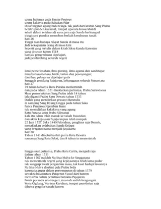 ujung hulunya pada Bantar Peuteuy
ujung kakinya pada Babakan Pilar
Di ketinggian ujung hulu telaga, tak jauh dari kraton Sang Prabu
berdiri punden keramat, tempat upacara Kuwerabakti
sekali dalam setahun di sana para raja Sunda berkumpul
iringi para pandita memohon berkah kesuburan tanah
Bait 26
Tinggi nian budaya rakyat Sunda di masa itu
Jadi kekaguman orang di masa kini
Seperti yang tertulis dalam kitab Siksa Kanda Karesian
yang disusun tahun 1518
banyak pengetahuan dipelajari,
jadi pembimbing seluruh negeri
ilmu pemerintahan, ilmu perang, ilmu agama dan sanditapa;
ilmu bahasa-bahasa, batik, tarian dan pewayangan;
dan ilmu pelayaran dipelajari pula
Sungguh gemilang Pajajaran, kebanggaan seluruh Nusantara
Bait 27
39 tahun lamanya Ratu Purana memerintah
dan pada tahun 1521 dinobatkan putranya, Prabu Surawisesa
Masa pemerintahan Sang Prabu ialah 14 tahun
lalu diganti Prabu Ratu Dewata tahun 1535
Dialah yang mendirikan prasasti Batutulis
di samping Sang Hyang Lingga pada tahun Saka
Panca Pandawa Ngemban Bumi
tuk memuliakan kakeknya yang agung
Ratu Purana, atau Prabu Siliwangi
Kala itu Islam telah masuk ke tanah Pasundan
dan akhir kejayaan Pajajaranpun telah nampak
22 Juni 1527, Saka 1449 Falatehan, panglima raja Demak,
menaklukan pelabuhan Sunda Kelapa
yang berganti nama menjadi Jayakarta
Bait 28
Tahun 1543 dinobatkanlah putra Ratu Dewata
namanya Sang Ratu Saksi, dan 8 tahun ia memerintah
hingga saat putranya, Prabu Ratu Carita, menjadi raja
dalam tahun 1551
Tahun 1567 naiklah Nu Siya Mulya ke Singgasana
tuk memerintah negeri yang kejayaannya telah lama pudar
tak sanggup liwati pergantian masa, tak kuat hadapi lawannya
Nu Siya Mulya disebut pula Prabu Seda
karena ia gugur dalam pertempuran di tahun 1579
sewaktu balatentara Pangeran Yusuf dari banten
menyerbu dalam peristiwa burakna Pajajaran
Porak poranda seisi negeri, musnah sudah keagungan
Watu Gigilang, Warisan Karuhun, tempat penobatan raja
dibawa pergi ke tanah Banten
 