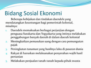 Bidang Sosial Ekonomi 
Beberapa kebijakan dan tindakan daendels yang 
mendatangkan keuntungan bagi pemerintah kolonial, 
misalnya: 
1. Daendels memaksakan berbagai perjanjian dengan 
penguasa Surakarta dan Yogyakarta yang intinya melakukan 
penggabungan banyak daerah di dalam daerah kolonial 
2. Meningkatkan pemasukan uang dengan cara pemungutan 
pajak 
3. Peningkatan tanaman yang hasilnya laku di pasaran dunia 
4. Rakyat di haruskan melaksanakan penyerahan wajib hasil 
pertanian 
5. Melakukan penjualan tanah-tanah kepada pihak swasta 
 