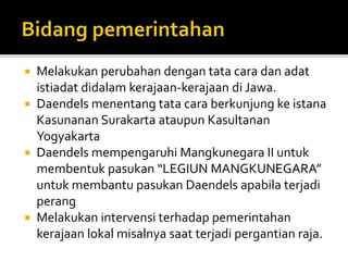  Melakukan perubahan dengan tata cara dan adat 
istiadat didalam kerajaan-kerajaan di Jawa. 
 Daendels menentang tata cara berkunjung ke istana 
Kasunanan Surakarta ataupun Kasultanan 
Yogyakarta 
 Daendels mempengaruhi Mangkunegara II untuk 
membentuk pasukan “LEGIUN MANGKUNEGARA” 
untuk membantu pasukan Daendels apabila terjadi 
perang 
 Melakukan intervensi terhadap pemerintahan 
kerajaan lokal misalnya saat terjadi pergantian raja. 
 
