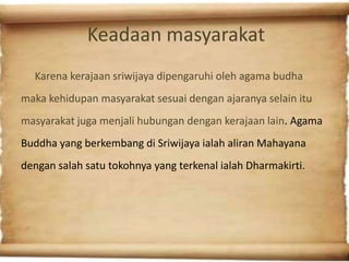 Keadaan masyarakat
  Karena kerajaan sriwijaya dipengaruhi oleh agama budha
maka kehidupan masyarakat sesuai dengan ajaranya selain itu
masyarakat juga menjali hubungan dengan kerajaan lain. Agama
Buddha yang berkembang di Sriwijaya ialah aliran Mahayana
dengan salah satu tokohnya yang terkenal ialah Dharmakirti.
 