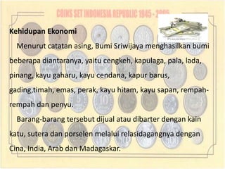 Kehidupan Ekonomi
  Menurut catatan asing, Bumi Sriwijaya menghasilkan bumi
beberapa diantaranya, yaitu cengkeh, kapulaga, pala, lada,
pinang, kayu gaharu, kayu cendana, kapur barus,
gading,timah, emas, perak, kayu hitam, kayu sapan, rempah-
rempah dan penyu.
  Barang-barang tersebut dijual atau dibarter dengan kain
katu, sutera dan porselen melalui relasidagangnya dengan
Cina, India, Arab dan Madagaskar.
 