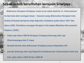 Sebab-sebab keruntuhan kerajaan Sriwijaya :
  Kebesaran Kerajaan Sriwijaya mulai surut sejak abad ke-11. Kemunduran

itu bermula dari serangan besar – besaran yang dilancarkan Kerajaan Cola

(India) di bawah pimpinan Raja Rajendra Coladewa pada tahun 1017 dan

tahun 1025. Perisitiwa serangan Kerajaan Cola dapat diketahui dari prasasti

Tanjore ( 1030 )

• Pada saat tahun 990 M Kerajaan Sriwijaya diserang oleh raja

   Dharmawangsa dari P. Jawa

• Banyak daerah atau kekuasaan Sriwijaya yang melepaskan diri

• pernah diserang oleh raja Rajendra Coladewa dari Colamandala India dua

   kali, yaitu tahun 1025 M dan 1030 M
 