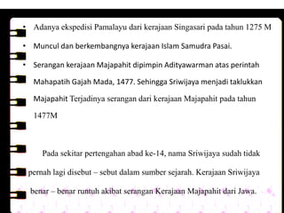 • Adanya ekspedisi Pamalayu dari kerajaan Singasari pada tahun 1275 M

• Muncul dan berkembangnya kerajaan Islam Samudra Pasai.

• Serangan kerajaan Majapahit dipimpin Adityawarman atas perintah

  Mahapatih Gajah Mada, 1477. Sehingga Sriwijaya menjadi taklukkan

  Majapahit Terjadinya serangan dari kerajaan Majapahit pada tahun

  1477M



     Pada sekitar pertengahan abad ke-14, nama Sriwijaya sudah tidak

 pernah lagi disebut – sebut dalam sumber sejarah. Kerajaan Sriwijaya

  benar – benar runtuh akibat serangan Kerajaan Majapahit dari Jawa.
 