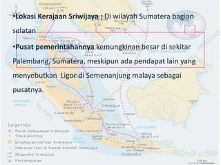 •Lokasi Kerajaan Sriwijaya : Di wilayah Sumatera bagian
selatan

•Pusat pemerintahannya kemungkinan besar di sekitar
  `
Palembang, Sumatera, meskipun ada pendapat lain yang
menyebutkan Ligor di Semenanjung malaya sebagai
pusatnya.
 