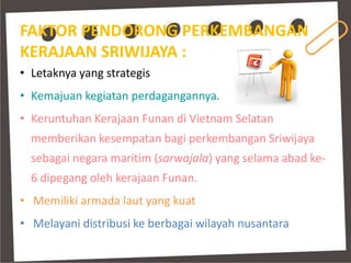 FAKTOR PENDORONG PERKEMBANGAN
KERAJAAN SRIWIJAYA :
• Letaknya yang strategis
• Kemajuan kegiatan perdagangannya.
• Keruntuhan Kerajaan Funan di Vietnam Selatan
  memberikan kesempatan bagi perkembangan Sriwijaya
  sebagai negara maritim (sarwajala) yang selama abad ke-
  6 dipegang oleh kerajaan Funan.
• Memiliki armada laut yang kuat
• Melayani distribusi ke berbagai wilayah nusantara
 