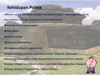 Kehidupan Politik
Menurut sejarah kerrajaan sriwijaya merupakan kerajaan yang megah dan jaya di

masa lampau. Raja raja yang pernah memerintah adalah :

Dapunta Hyang Srijayanegara

Dharmasetu

Balaputradewa

Cudamani Warmadewa

Sanggrama Wijaya Tunggawarman

Kerajaan Sriwijaya ternyata menjalankan Politik Ekspansif ( perluasan

kekuasaan). Pada abad ke-9 Raja Balaputradewa dapat memperluas wilayah

Sriwijaya. Wilayah itu neliputi Sumatra, Jawa Barat, Kalimantan Barat, Bangka,

Belitung, Malaysia, Singapura, dan Thailand Selatan.
 