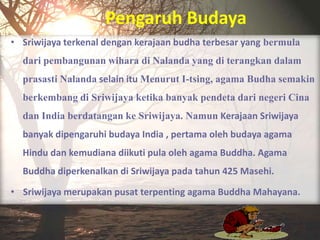 Pengaruh Budaya
• Sriwijaya terkenal dengan kerajaan budha terbesar yang bermula
  dari pembangunan wihara di Nalanda yang di terangkan dalam
  prasasti Nalanda selain itu Menurut I-tsing, agama Budha semakin
  berkembang di Sriwijaya ketika banyak pendeta dari negeri Cina
  dan India berdatangan ke Sriwijaya. Namun Kerajaan Sriwijaya
  banyak dipengaruhi budaya India , pertama oleh budaya agama
  Hindu dan kemudiana diikuti pula oleh agama Buddha. Agama
  Buddha diperkenalkan di Sriwijaya pada tahun 425 Masehi.

• Sriwijaya merupakan pusat terpenting agama Buddha Mahayana.
 