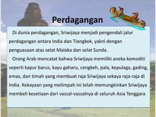 Perdagangan
 Di dunia perdagangan, Sriwijaya menjadi pengendali jalur
perdagangan antara India dan Tiongkok, yakni dengan
penguasaan atas selat Malaka dan selat Sunda.
 Orang Arab mencatat bahwa Sriwijaya memiliki aneka komoditi
seperti kapur barus, kayu gaharu, cengkeh, pala, kepulaga, gading,
emas, dan timah yang membuat raja Sriwijaya sekaya raja-raja di
India. Kekayaan yang melimpah ini telah memungkinkan Sriwijaya
membeli kesetiaan dari vassal-vassalnya di seluruh Asia Tenggara
 