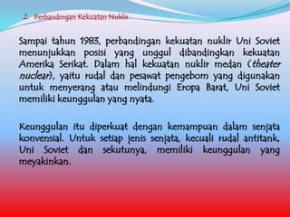 2. Perbandingan Kekuatan Nuklir

Sampai tahun 1983, perbandingan kekuatan nuklir Uni Soviet
menunjukkan posisi yang unggul dibandingkan kekuatan
Amerika Serikat. Dalam hal kekuatan nuklir medan (theater
nuclear), yaitu rudal dan pesawat pengebom yang digunakan
untuk menyerang atau melindungi Eropa Barat, Uni Soviet
memiliki keunggulan yang nyata.

Keunggulan itu diperkuat dengan kemampuan dalam senjata
konvensial. Untuk setiap jenis senjata, kecuali rudal antitank,
Uni Soviet dan sekutunya, memiliki keunggulan yang
meyakinkan.

 