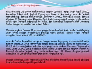 2. Perlombaan Ruang Angkasa
Pada mulanya Uni Soviet meluncurkan pesawat Sputnik I tanpa awak kapal (1957),
kemudian diikuti oleh Sputnik II yang membawa seekor anjing. Amerika Serikat
mengimbangi dengan meluncurkan Explorer I (1958), kemudian diikuti dengan
Explorer II, Discoverer dan Vanguard. Uni Soviet mengungguli dengan meluncurkan
Lunik yang berhasil didaratkan ke bulan, dan kemudian ditandingi oleh Amerika
Serikat dengan pendaratan manusia di Bulan.
Manusia angkasa (astronot) pertama yang diluncurkan Uni Soviet adalah Yuri Gagarin
(1934-1968) dengan mengendarai pesawat ruang angkasa Vostok I yang berhasil
mengitari bumi selama 108 menit (1961).
Amerika Serikat kemudian menyusul dengan astronotnya yang pertama adalah Alan
Bartlett Sheard, Jr (1923-1998) yang berada di ruang angkasa selama 15 menit (1961).
Uni Soviet menunjukkan kelebihannya yang meluncurkan Gherman Stepanovich
Titov (1935-2000) yang mengitari bumi selama 25 jam dengan pesawat Vostok II.
Disususl Amerika Serikat yang meluncurkan John H. Glenn dengan pesawat
Friendship VII yang berhasil mengitari bumi sebanyak 3 kali.
Dengan demikian, demi kepentingan politik, ekonomi, militer kedua negara adikuasa
tersebut menjalankan politik pecah belah.

 