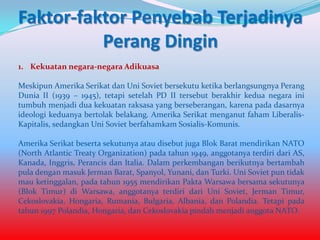 Faktor-faktor Penyebab Terjadinya
Perang Dingin
1. Kekuatan negara-negara Adikuasa

Meskipun Amerika Serikat dan Uni Soviet bersekutu ketika berlangsungnya Perang
Dunia II (1939 – 1945), tetapi setelah PD II tersebut berakhir kedua negara ini
tumbuh menjadi dua kekuatan raksasa yang berseberangan, karena pada dasarnya
ideologi keduanya bertolak belakang. Amerika Serikat menganut faham LiberalisKapitalis, sedangkan Uni Soviet berfahamkam Sosialis-Komunis.
Amerika Serikat beserta sekutunya atau disebut juga Blok Barat mendirikan NATO
(North Atlantic Treaty Organization) pada tahun 1949, anggotanya terdiri dari AS,
Kanada, Inggris, Perancis dan Italia. Dalam perkembangan berikutnya bertambah
pula dengan masuk Jerman Barat, Spanyol, Yunani, dan Turki. Uni Soviet pun tidak
mau ketinggalan, pada tahun 1955 mendirikan Pakta Warsawa bersama sekutunya
(Blok Timur) di Warsawa, anggotanya terdiri dari Uni Soviet, Jerman Timur,
Cekoslovakia, Hongaria, Rumania, Bulgaria, Albania, dan Polandia. Tetapi pada
tahun 1997 Polandia, Hongaria, dan Cekoslovakia pindah menjadi anggota NATO.

 