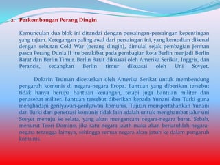 2. Perkembangan Perang Dingin
Kemunculan dua blok ini ditandai dengan persaingan-persaingan kepentingan
yang tajam. Ketegangan paling awal dari persaingan ini, yang kemudian dikenal
dengan sebutan Cold War (perang dingin), dimulai sejak pembagian Jerman
pasca Perang Dunia II itu berakibat pada pembagian kota Berlin menjadi Berlin
Barat dan Berlin Timur. Berlin Barat dikuasai oleh Amerika Serikat, Inggris, dan
Perancis,
sedangkan
Berlin
timur
dikuasai
oleh
Uni
Sovyet.
Doktrin Truman dicetuskan oleh Amerika Serikat untuk membendung
pengaruh komunis di negara-negara Eropa. Bantuan yang diberikan tersebut
tidak hanya berupa bantuan keuangan, tetapi juga bantuan militer dan
penasehat militer. Bantuan tersebut diberikan kepada Yunani dan Turki guna
menghadapi gerilyawan-gerilyawan komunis. Tujuan mempertahankan Yunani
dan Turki dari penetrasi komunis tidak lain adalah untuk menghambat jalur uni
Sovyet menuju ke selata, yang akan mengancam negara-negara barat. Sebab,
menurut Teori Domino, jika satu negara jauth maka akan berjatuhlah negaranegara tetangga lainnya, sehingga semua negara akan jatuh ke dalam pengaruh
komunis.

 