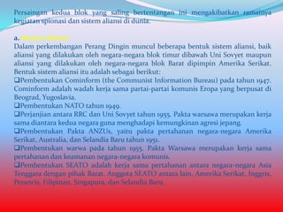 Persaingan kedua blok yang saling bertentangan ini mengakibatkan ramainya
kegiatan spionasi dan sistem aliansi di dunia.
a. Sistem Aliansi
Dalam perkembangan Perang Dingin muncul beberapa bentuk sistem aliansi, baik
aliansi yang dilakukan oleh negara-negara blok timur dibawah Uni Sovyet maupun
aliansi yang dilakukan oleh negara-negara blok Barat dipimpin Amerika Serikat.
Bentuk sistem aliansi itu adalah sebagai berikut:
Pembentukan Cominform (the Communist Information Bureau) pada tahun 1947.
Cominform adalah wadah kerja sama partai-partai komunis Eropa yang berpusat di
Beograd, Yugoslavia.
Pembentukan NATO tahun 1949.
Perjanjian antara RRC dan Uni Sovyet tahun 1955. Pakta warsawa merupakan kerja
sama diantara kedua negara guna menghadapi kemungkinan agresi jepang.
Pembentukan Pakta ANZUs, yaitu pakta pertahanan negara-negara Amerika
Serikat, Australia, dan Selandia Baru tahun 1951.
Pembentukan warwa pada tahun 1955. Pakta Warsawa merupakan kerja sama
pertahanan dan keamanan negara-negara komunis.
Pembentukan SEATO adalah kerja sama pertahanan antara negara-negara Asia
Tenggara dengan pihak Barat. Anggota SEATO antara lain, Amerika Serikat, Inggris,
Perancis, Filipinan, Singapura, dan Selandia Baru.

 
