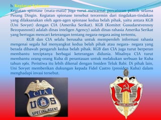 b. Kegiatan Spionase
Kegiatan spionase (mata-mata) juga turut mewarnai percaturan politik selama
Perang Dingin. Kegiatan spionase tersebut tercermin dari tingdakan-tindakan
yang dilaksanakan oleh agen-agen spionase kedua belah pihak, yaitu antara KGB
(Uni Sovyet) dengan CIA (Amerika Serikat). KGB (Komitet Gusudarstvennoy
Bezopasnosti) adalah dinas inteligen Agency) aalah dinas rahasia Amerika Serikat
yang bertugas mencari keterangan tentang negara-negara asing tertentu,
KGB dan CIA selalu berusaha untuk memperoleh informasi rahasia
mengenai segala hal menyangkut kedua belah pihak atau negara- negara yang
berada dibawah pengaruh kedua belah pihak. KGB dan CIA juga turut berperan
membantu terciptanya berbagai keterangan didunia. Misalnya CIA turut
membantu orang-orang Kuba di perantauan untuk melakukan serbuan ke Kuba
tahun 1961. Peristiwa itu lebih dikenal dengan Insiden Teluk Babi. Di pihak lain,
Uni Sovyet memberikan dukungan kepada Fidel Castro (presiden Kuba) dalam
menghadapi invasi tersebut.

 