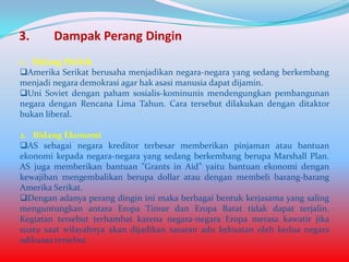3.

Dampak Perang Dingin

1. Bidang Politik
Amerika Serikat berusaha menjadikan negara-negara yang sedang berkembang
menjadi negara demokrasi agar hak asasi manusia dapat dijamin.
Uni Soviet dengan paham sosialis-kominunis mendengungkan pembangunan
negara dengan Rencana Lima Tahun. Cara tersebut dilakukan dengan ditaktor
bukan liberal.
2. Bidang Ekonomi
AS sebagai negara kreditor terbesar memberikan pinjaman atau bantuan
ekonomi kepada negara-negara yang sedang berkembang berupa Marshall Plan.
AS juga memberikan bantuan ”Grants in Aid” yaitu bantuan ekonomi dengan
kewajiban mengembalikan berupa dollar atau dengan membeli barang-barang
Amerika Serikat.
Dengan adanya perang dingin ini maka berbagai bentuk kerjasama yang saling
menguntungkan antara Eropa Timur dan Eropa Barat tidak dapat terjalin.
Kegiatan tersebut terhambat karena negara-negara Eropa merasa kawatir jika
suatu saat wilayahnya akan dijadikan sasaran adu kekuatan oleh kedua negara
adikuasa tersebut.

 