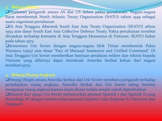 3. Bidang Militer
Perebutan pengaruh antara AS dan US dalam pakta pertahanan. Negara-negara
barat membentuk North Atlantic Treaty Organization (NATO) tahun 1949 sebagai
suatu organisasi pertahanan
Di Asia Tenggara dibentuk South East Asia Treaty Organization (SEATO) athun
1954 atas dasar South East Asia Collective Defence Treaty. Pakta pertahanan tersebut
ditujukan terhadap komunis di Asia Tenggara khususnya di Vietnam. SEATO bubar
pada tahun 1975.
Sementara Uni Soviet dengan negara-negara blok Timur membentuk Pakta
Warsawa (1955) atas dasar “Pact of Mutuaal Assistance and Unified Command”. Di
Asia Tenggara Uni Soviet memberikan bantuan peralatan militer dan teknisi kepada
Vietnam yang akhirnya dapat mendesak Amerika Serikat keluar dari negara
tersebut(1975).
4. Bidang Ruang Angkasa
Perang Dingin antara Amerika Serikat dan Uni Soviet membawa pengaruh terhadap
penjelajahan ruang angkasa. Amerika Serikat dan Uni Soviet saling berebut
menguasai ruang angkasa karena dunia dirasa terlalu sempit untuk diperebutkan.
Berawal dari upaya Uni Soviet meluncurkan pesawat Sputnik I dan Sputnik II yang
ditandingi AS dengan meluncurkan pesawat Explorer I dan Explorer II, Discovere dan
Vanguard.

 