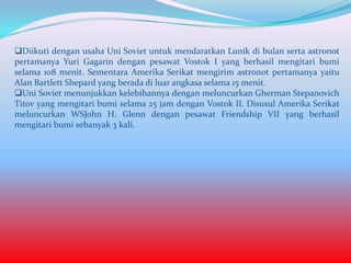 Diikuti dengan usaha Uni Soviet untuk mendaratkan Lunik di bulan serta astronot
pertamanya Yuri Gagarin dengan pesawat Vostok I yang berhasil mengitari bumi
selama 108 menit. Sementara Amerika Serikat mengirim astronot pertamanya yaitu
Alan Bartlett Shepard yang berada di luar angkasa selama 15 menit.
Uni Soviet menunjukkan kelebihannya dengan meluncurkan Gherman Stepanovich
Titov yang mengitari bumi selama 25 jam dengan Vostok II. Disusul Amerika Serikat
meluncurkan WSJohn H. Glenn dengan pesawat Friendship VII yang berhasil
mengitari bumi sebanyak 3 kali.

 