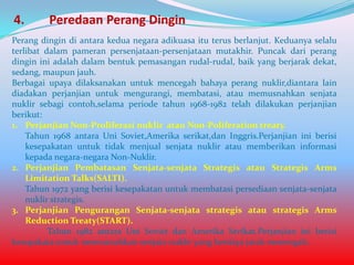 4.

Peredaan Perang Dingin

Perang dingin di antara kedua negara adikuasa itu terus berlanjut. Keduanya selalu
terlibat dalam pameran persenjataan-persenjataan mutakhir. Puncak dari perang
dingin ini adalah dalam bentuk pemasangan rudal-rudal, baik yang berjarak dekat,
sedang, maupun jauh.
Berbagai upaya dilaksanakan untuk mencegah bahaya perang nuklir,diantara lain
diadakan perjanjian untuk mengurangi, membatasi, atau memusnahkan senjata
nuklir sebagi contoh,selama periode tahun 1968-1982 telah dilakukan perjanjian
berikut:
1. Perjanjian Non-Proliferasi nuklir atau Non-Poliferation treaty.
Tahun 1968 antara Uni Soviet,Amerika serikat,dan Inggris.Perjanjian ini berisi
kesepakatan untuk tidak menjual senjata nuklir atau memberikan informasi
kepada negara-negara Non-Nuklir.
2. Perjanjian Pembatasan Senjata-senjata Strategis atau Strategis Arms
Limitation Talks(SALTI).
Tahun 1972 yang berisi kesepakatan untuk membatasi persediaan senjata-senjata
nuklir strategis.
3. Perjanjian Pengurangan Senjata-senjata strategis atau strategis Arms
Reduction Treaty(START).
Tahun 1982 antara Uni Soviet dan Amerika Serikat.Perjanjian ini berisi
kesepakata untuk memusnahkan senjata nuklir yang berdaya jarak menengah.

 