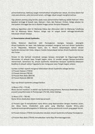 pemerintahannya, Balitung sangat memerhatikan kesejahteraan rakyat, terutama dalam hal
mata pencaharian, yaitu bercocok tanam, sehingga rakyat sangat menghormatinya.
Tiga jabatan penting yang berlaku pada masa pemerintahan Balitung adalah Rakryan i Hino
(pejabat tertinggi di bawah raja), Rakryan i Halu, dan Rakryan i Sirikan. Ketiga jabatan itu
merupakan tritunggal dan terus dipakai hingga zaman Kerajaan Majapahit.
Balitung digantikan oleh Sri Maharaja Daksa dan diteruskan oleh Sri Maharaja Tulodhong
dan Sri Maharaja Wana. Namun, ketiga raja ini sangat lemah sehingga berakhirlah
kekuasaan dinasti Sanjaya.
d. Pemerintahan dinasti Syailendra
Ketika Mataram diperintah oleh Panangkaran (wangsa Sanjaya), datanglah
dinasti Syailendra ke Jawa. Ada beberapa pendapat mengenai asal-usul dinasti Syailendra
ini. Dr. Majumdar, Nilakanta Sastri, dan Ir. Moens berpendapat bahwa dinasti
Syailendra berasal dari India. Adapun Coedes berpendapat bahwa dinasti Syailendra berasal
dari Funan.
Dinasti ini lalu berhasil mendesak wangsa Sanjaya menyingkir ke Pegunungan Dieng,
Wonosobo, di wilayah Jawa Tengah bagian utara. Di sanalah wangsa Sanjaya kemudian
memerintah. Sementara itu, dinasti Syailendra mendirikan Kerajaan Syailendra (Mataram
Buddha) di wilayah sekitar Yogyakarta dan menguasai Jawa Tengah bagian selatan.
Sumber-sumber sejarah mengenai keberadaan dinasti Syailendra sebagai berikut.
1) Prasasti Kalasan (778 M)
2) Prasasti Kelurak (782 M)
3) Prasasti Ratu Boko (856 M)
4) Prasasti Nalanda (860 M)
Raja-raja dinasti Syailendra sebagai berikut.
1) Bhanu (752 – 775 M)
Bhanu berarti matahari. Ia adalah raja Syailendra yang pertama. Namanya disebutkan dalam
prasasti yang ditemukan di Plumpungan (752 M), dekat Salatiga.
2) Wisnu (775 – 782 M)
Nama Wisnu disebutkan dalam beberapa prasasti.
a) Prasasti Ligor B menyebutkan nama Wisnu yang dipersamakan dengan matahari, bulan,
dan dewa Kama. Disebutkan pula gelar yang diberikan kepada Wisnu, yaitu
Syailendravamsaprabhunigadata Sri Maharaja, artinya pembunuh musuh yang gagah berani.
b) Prasasti Kalasan (778 M) menyebutkan desakan dinasti Syailendra terhadap Panangkaran.
c) Prasasti Ratu Boko (778 M) menyebutkan nama Raja Dharmatunggasraya.

7

 