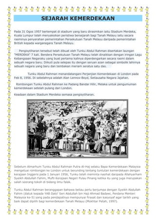 SEJARAH KEMERDEKAAN
Pada 31 Ogos 1957 bertempat di stadium yang baru dirasmikan iaitu Stadium Merdeka,
Kuala Lumpur telah menyaksikan peristiwa bersejarah bagi Tanah Melayu iaitu secara
rasminya penyerahan pemerintahan Persekutuan Tanah Melayu daripada pemerintahan
British kepada warganegara Tanah Melayu.
Pengisytiharan tersebut telah dibuat oleh Tunku Abdul Rahman disertakan laungan
"MERDEKA" 7 kali. Bendera Persekutuan Tanah Melayu telah dinaikkan dengan iringan Lagu
Kebangsaan Negaraku yang buat pertama kalinya diperdengarkan secara rasmi dalam
sebuah negara baru. Diikuti pula selepas itu dengan seruan azan sebagai simbolik lahirnya
sebuah negara yang baru dan tembakan meriam seratus satu das.
Tunku Abdul Rahman menandatangani Perjanjian Kemerdekaan di London pada
Feb 8, 1956. Di sebelahnya adalah Alan Lennox-Boyd, Setiausaha Negara Jajahan.
Rombongan Tunku Abdul Rahman ke Padang Bandar Hilir, Melaka untuk pengumuman
kemerdekaan setelah pulang dari London.
Keadaan dalam Stadium Merdeka semasa pengisytiharan.
Sebelum Almarhum Tunku Abdul Rahman Putra Al-Haj selaku Bapa Kemerdekaan Malaysia
mengetuai rombongan ke London untuk berunding tentang tuntutan kemerdekaan dengan
kerajaan Inggeris pada 1 Januari 1956, Tunku telah meminta nasihat daripada Allahyarham
Syeikh Abdullah Fahim, Mufti Kerajaan Negeri Pulau Pinang ketika itu yang juga merupakan
salah seorang tokoh di bidang ilmu falak.
Tunku Abdul Rahman beranggapan bahawa beliau perlu berjumpa dengan Syeikh Abdullah
Fahim (datuk kepada YAB Dato' Seri Abdullah bin Haji Ahmad Badawi, Perdana Menteri
Malaysia ke-5) yang pada pendapatnya mempunyai firasat dan kasysyaf agar tarikh yang
baik dapat dipilih bagi kemerdekaan Tanah Melayu (Mokhtar Petah, 1997).
 