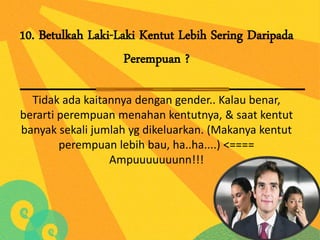 10. Betulkah Laki-Laki Kentut Lebih Sering Daripada
                    Perempuan ?

  Tidak ada kaitannya dengan gender.. Kalau benar,
berarti perempuan menahan kentutnya, & saat kentut
banyak sekali jumlah yg dikeluarkan. (Makanya kentut
        perempuan lebih bau, ha..ha....) <====
                 Ampuuuuuuunn!!!
 