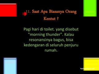 11. Saat Apa Biasanya Orang
           Kentut ?
Pagi hari di toilet. yang disebut
  "morning thunder". Kalau
   resonansinya bagus, bisa
kedengaran di seluruh penjuru
             rumah.
 