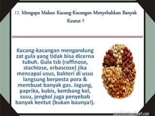 12. Mengapa Makan Kacang-Kacangan Menyebabkan Banyak
                      Kentut ?



Kacang-kacangan mengandung
zat gula yang tidak bisa dicerna
   tubuh. Gula tsb (raffinose,
    stachiose, erbascose) jika
mencapai usus, bakteri di usus
   langsung berpesta pora &
 membuat banyak gas. Jagung,
 paprika, kubis, kembang kol,
  susu, jengkol juga penyebab
banyak kentut (bukan baunya!).
 
