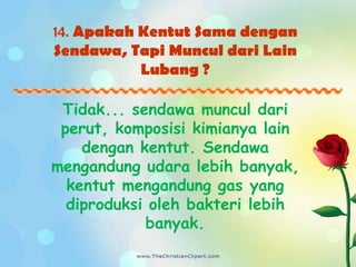 14. Apakah Kentut Sama dengan
Sendawa, Tapi Muncul dari Lain
           Lubang ?

 Tidak... sendawa muncul dari
 perut, komposisi kimianya lain
    dengan kentut. Sendawa
mengandung udara lebih banyak,
  kentut mengandung gas yang
  diproduksi oleh bakteri lebih
            banyak.
 
