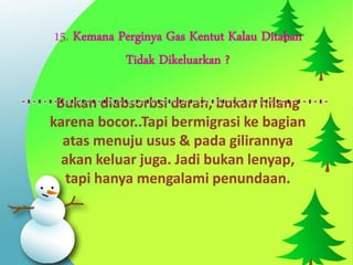 15. Kemana Perginya Gas Kentut Kalau Ditahan
            Tidak Dikeluarkan ?

 Bukan diabsorbsi darah, bukan hilang
karena bocor..Tapi bermigrasi ke bagian
  atas menuju usus & pada gilirannya
  akan keluar juga. Jadi bukan lenyap,
   tapi hanya mengalami penundaan.
 