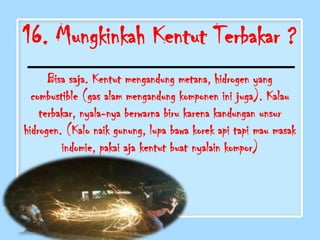 16. Mungkinkah Kentut Terbakar ?
      Bisa saja. Kentut mengandung metana, hidrogen yang
  combustible (gas alam mengandung komponen ini juga). Kalau
    terbakar, nyala-nya berwarna biru karena kandungan unsur
hidrogen. (Kalo naik gunung, lupa bawa korek api tapi mau masak
         indomie, pakai aja kentut buat nyalain kompor)
 